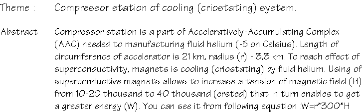 Тема : Компрессорная станция системы криостатирования. Резюме : Компрессорная станция является частью ускорительно-накопительного комплекса (УНК), нужна для производства жидкого гелия (t=-5 град. Цельсия). Длина кольца ускорителя L=21 км, радиус - r=3.3 км. Для достижения эффекта сверхпроводимости магниты охолождаются жидким гелием. Использование сверхпроводящих магнитов позволяет увеличить напряженность магнитного поля с  H=10-20 тыс. эрстед до H= 40 тыс., что в свою очередь позволяет получить большую энергию (W). W=r*300*H 